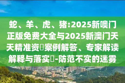 蛇、羊、虎、豬:2025新噢門(mén)正版免費(fèi)大全與2025新澳門(mén)天天精準(zhǔn)資枓案例解答、專(zhuān)家解讀解釋與落實(shí)?-防范不實(shí)的迷霧