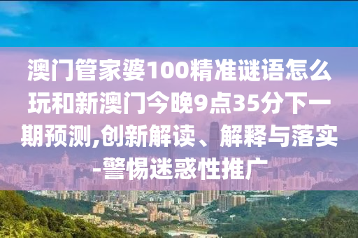 澳門管家婆100精準謎語怎么玩和新澳門今晚9點35分下一期預測,創新解讀、解釋與落實-警惕迷惑性推廣
